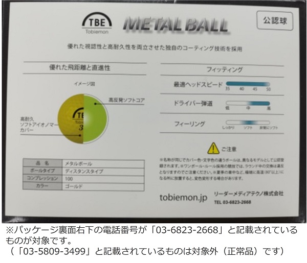 2023/10/02　リーダーメディアテクノ株式会社　ボール（ゴルフ用）　確認方法　パッケージ裏面右下の電話番号が「03-6823-2668」 と記載されている ものが対象です。(「03-5809-3499」 と記載されているものは対象外 (正常品) です)